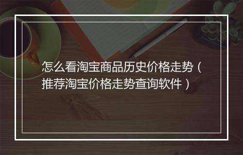 怎么看淘宝商品历史价格走势（推荐淘宝价格走势查询软件）