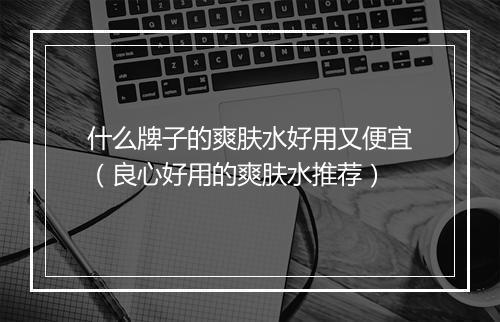 什么牌子的爽肤水好用又便宜（良心好用的爽肤水推荐）