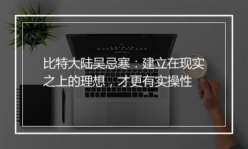 比特大陆吴忌寒：建立在现实之上的理想，才更有实操性