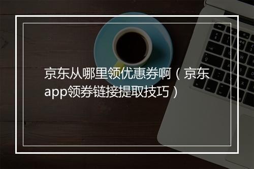 京东从哪里领优惠券啊（京东app领券链接提取技巧）