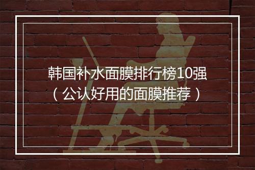 韩国补水面膜排行榜10强（公认好用的面膜推荐）