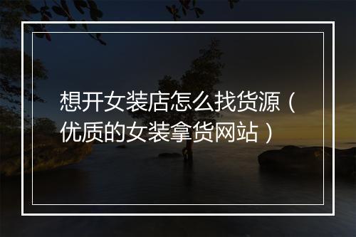 想开女装店怎么找货源（优质的女装拿货网站）
