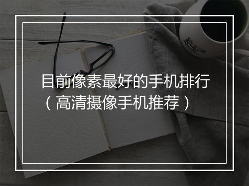 目前像素最好的手机排行（高清摄像手机推荐）
