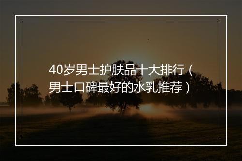 40岁男士护肤品十大排行（男士口碑最好的水乳推荐）