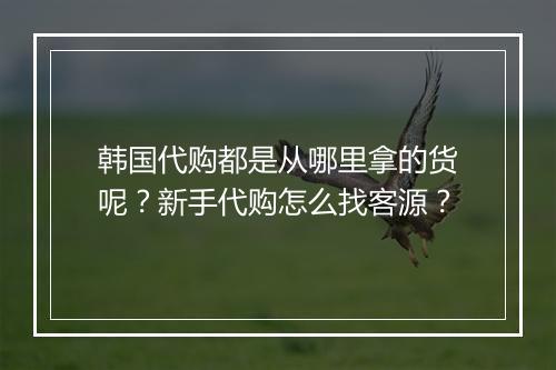 韩国代购都是从哪里拿的货呢？新手代购怎么找客源？
