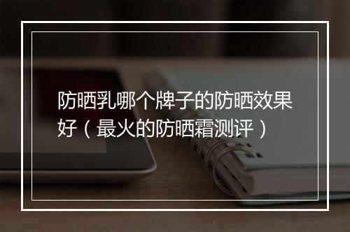 防晒乳哪个牌子的防晒效果好（最火的防晒霜测评）