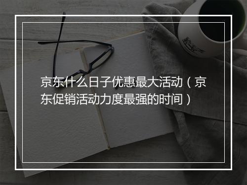 京东什么日子优惠最大活动（京东促销活动力度最强的时间）