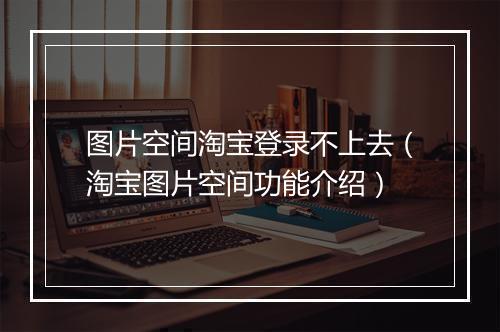 图片空间淘宝登录不上去（淘宝图片空间功能介绍）