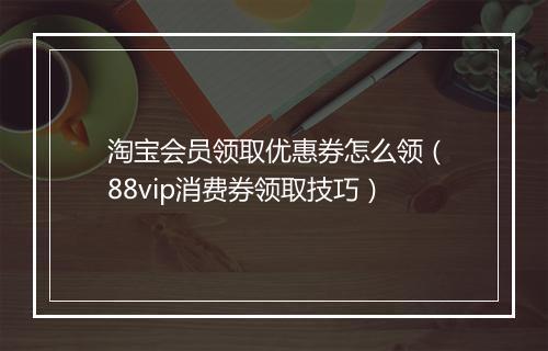 淘宝会员领取优惠券怎么领（88vip消费券领取技巧）