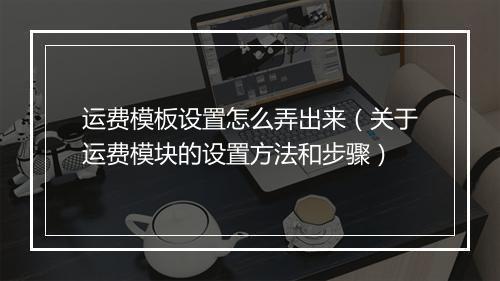 运费模板设置怎么弄出来（关于运费模块的设置方法和步骤）