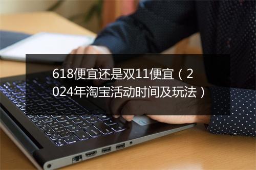 618便宜还是双11便宜（2024年淘宝活动时间及玩法）