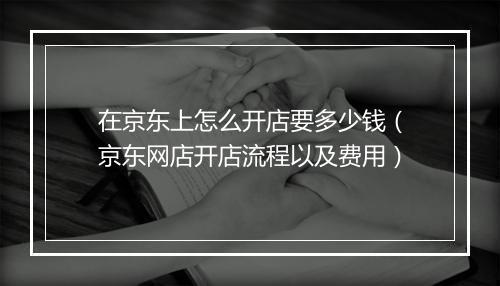 在京东上怎么开店要多少钱（京东网店开店流程以及费用）
