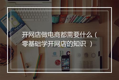 开网店做电商都需要什么（零基础学开网店的知识 ）