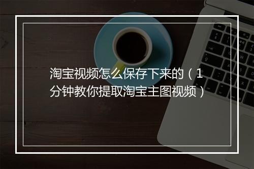 淘宝视频怎么保存下来的（1分钟教你提取淘宝主图视频）