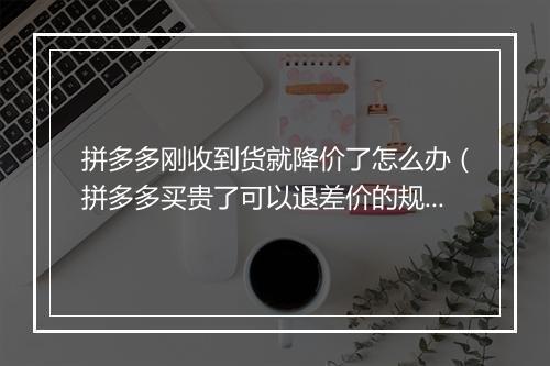 拼多多刚收到货就降价了怎么办（拼多多买贵了可以退差价的规定）