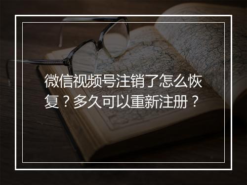 微信视频号注销了怎么恢复？多久可以重新注册？