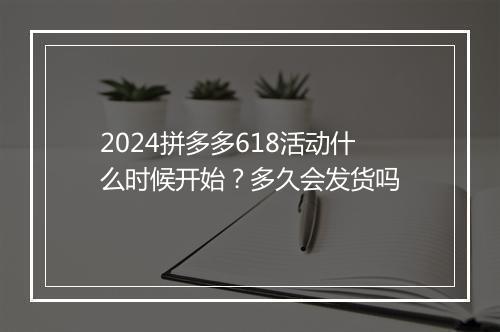 2024拼多多618活动什么时候开始？多久会发货吗