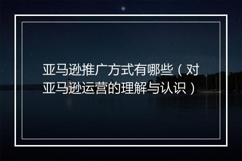 亚马逊推广方式有哪些（对亚马逊运营的理解与认识）