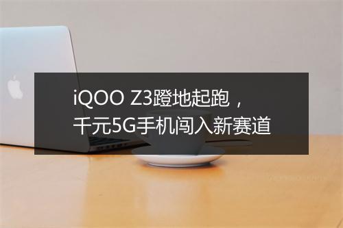 iQOO Z3蹬地起跑，千元5G手机闯入新赛道