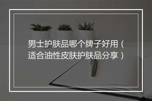 男士护肤品哪个牌子好用（适合油性皮肤护肤品分享）