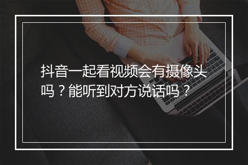 抖音一起看视频会有摄像头吗？能听到对方说话吗？