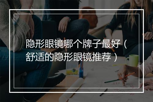 隐形眼镜哪个牌子最好（舒适的隐形眼镜推荐）