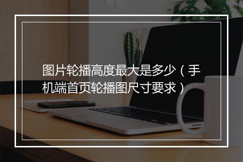 图片轮播高度最大是多少（手机端首页轮播图尺寸要求）