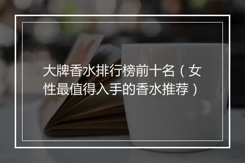大牌香水排行榜前十名（女性最值得入手的香水推荐）
