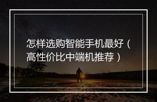 怎样选购智能手机最好（高性价比中端机推荐）
