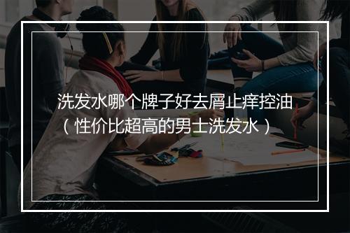 洗发水哪个牌子好去屑止痒控油（性价比超高的男士洗发水）