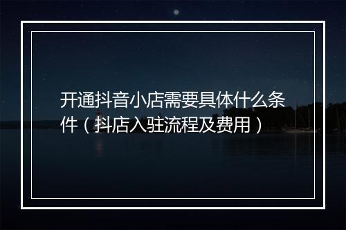 开通抖音小店需要具体什么条件（抖店入驻流程及费用）