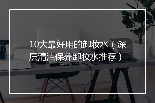 10大最好用的卸妆水（深层清洁保养卸妆水推荐）