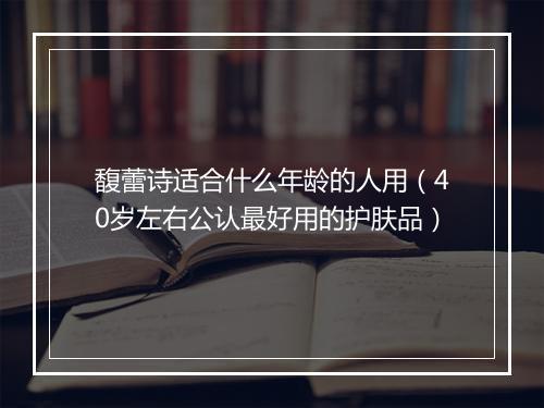馥蕾诗适合什么年龄的人用（40岁左右公认最好用的护肤品）