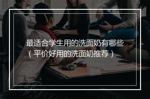 最适合学生用的洗面奶有哪些（平价好用的洗面奶推荐）