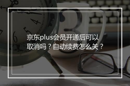 京东plus会员开通后可以取消吗？自动续费怎么关？