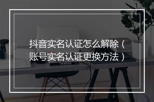 抖音实名认证怎么解除（账号实名认证更换方法）