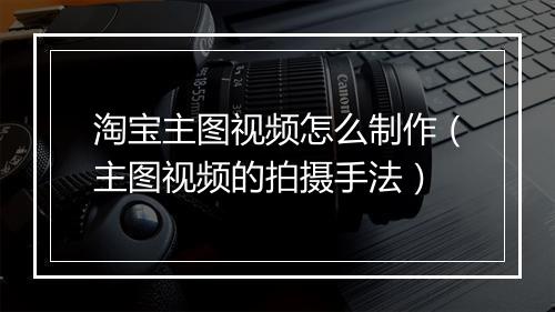 淘宝主图视频怎么制作（主图视频的拍摄手法）
