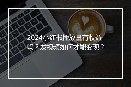 2024小红书播放量有收益吗？发视频如何才能变现？