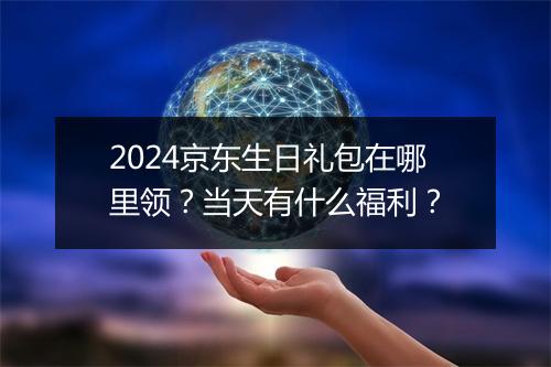 2024京东生日礼包在哪里领？当天有什么福利？