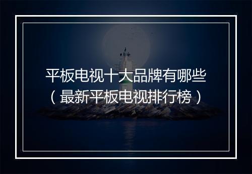 平板电视十大品牌有哪些（最新平板电视排行榜）