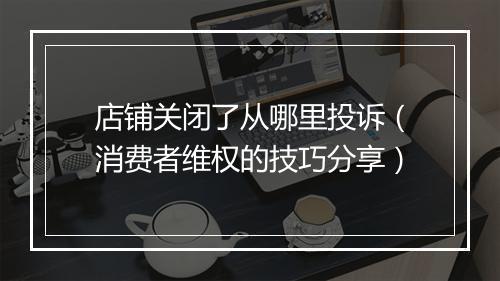 店铺关闭了从哪里投诉（消费者维权的技巧分享）