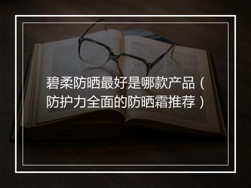 碧柔防晒最好是哪款产品（防护力全面的防晒霜推荐）