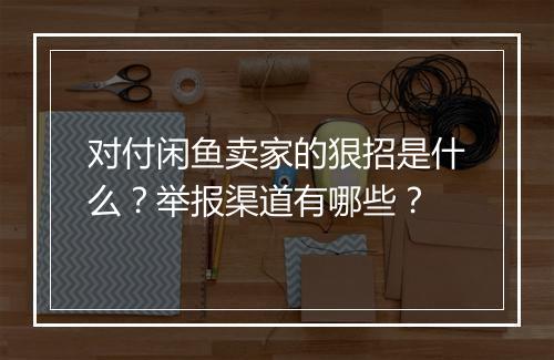对付闲鱼卖家的狠招是什么？举报渠道有哪些？