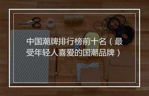中国潮牌排行榜前十名（最受年轻人喜爱的国潮品牌）