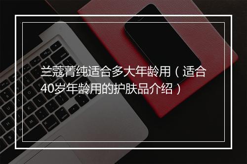 兰蔻菁纯适合多大年龄用（适合40岁年龄用的护肤品介绍）