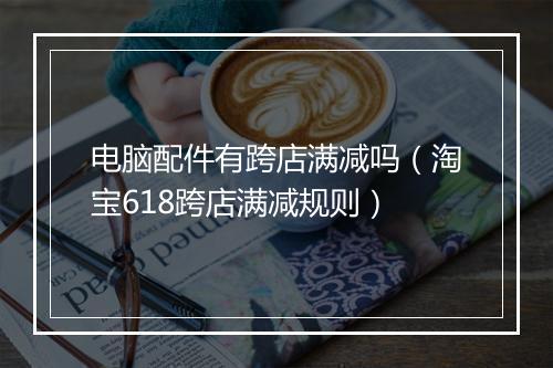电脑配件有跨店满减吗（淘宝618跨店满减规则）
