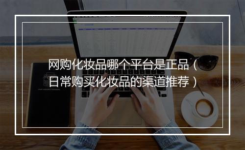 网购化妆品哪个平台是正品（日常购买化妆品的渠道推荐）