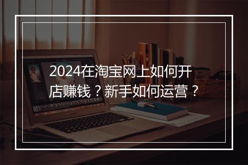 2024在淘宝网上如何开店赚钱？新手如何运营？