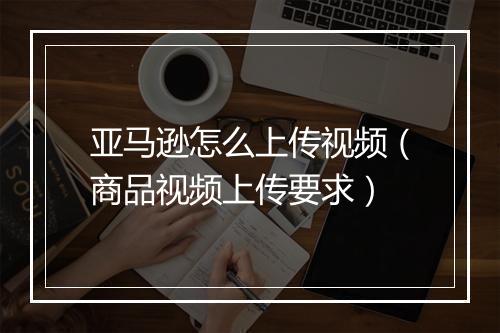 亚马逊怎么上传视频（商品视频上传要求）