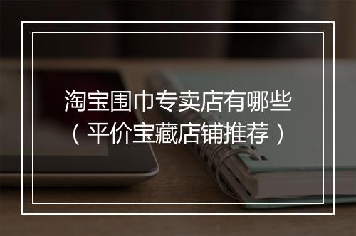 淘宝围巾专卖店有哪些（平价宝藏店铺推荐）